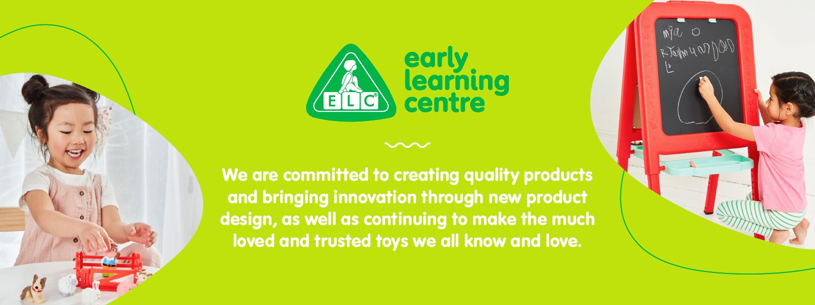 Early Learning Centre We are committed to creating quality products and bringing innovation through new product design, as well as continuing to make the much loved and trusted toys we all know and love.